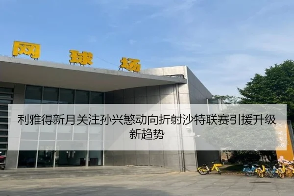 利雅得新月关注孙兴慜动向折射沙特联赛引援升级新趋势